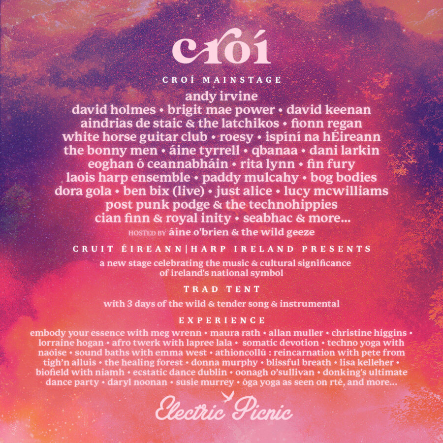 CROÍ STAGE:  Andy Irvine David Holmes - Brigit Mae Power - David Keenan Aindrias de Staic - Fionn Regan - White Horse Guitar Club - Roesy Ispíní na hÉireann - The Bonny Men - Áine Tyrrell - Qbana - Dani Larkin - Eoghan Ó Ceannabháin - Rita Lynn - Fin Fury Laois Harp Ensemble - Paddy Mulcahy - Bog Bodies - Dora Gola Ben Bix (Live) - Just Alice - Lucy McWilliams Post Punk Podge & the Technohippies Cian Finn & Royal Inity Seabhac & more...   Join workshops and classes across the weekend with: Embody Your Essence With Meg Wrenn - Maura Rath - Allan Muller - Christine Higgins - Lorraine Hogan - Afro Twerk With Lapree Lala -  Somatic Devotion - Techno Yoga With  Naoise - Sound Baths With Emma West - Athioncollú : Reincarnation With Pete From Tigh’n Alluis - The Healing Forest - Donna Murphy - Blissful Breath - Lisa Kelleher - Biofield With Niamh -  Ecstatic Dance Dublin - Oonagh O’sullivan - Donking's Ultimate Dance Party - Daryl Noonan - Susie Murrey - Óga Yoga as seen on RTÉ and more…