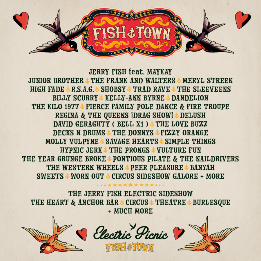 Fish ⚓ Town Home to The Jerry Fish Electric Sideshow With ….  Junior Brother - Jerry Fish feat. MayKay -  The Frank and Walters Meryl Streek -  R.S.A.G -  High Fade – Shobsy - Trad Rave -  The Sleeveens Billy Scurry - Kelly Anne Byrne - The Love Buzz -  Delush – Dandelion David Geraghty (BellX1) - Decks N Drums - The Donnys - Molly Vulpyne Band The Savage Hearts - Terri Fierce Pole Troupe - Regina & The Queens (Drag Show)  Sideshow Disco - The Kilo 1977 - Dirty Circus - Pontious Pilate & The Naildrivers Fizzy Orange - The Year Grunge Broke - Simple Things - Hypnic Jerk   Vulture Fun - The Prongs - The Western Wheels  Peer Pleasure – Banyah -  Sweets – Worn Out and much, much more…