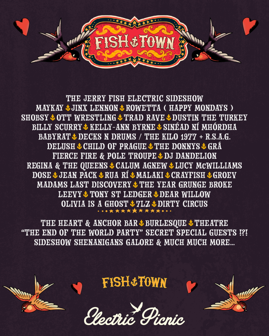 JERRY FISH - MAYKAY - JINX LENNON - ROWETTA (HAPPY MONDAYS) - SHOBSY -OTT WRESTLING - TRAD RAVE - DUSTIN THE TURKEY - BILLY SCURRY - KELLY-ANN BYRNE - SINEAD NI MHORDHA - BABYRAT - DECKS & DRUMS / THE KILO 1977 + R.S.A.G. - DELUSH - CHILD OF PRAGUE - THE DONNYS - GRÁ - FIERCE FIRE & POLE TROUPE - DJ DANDELION - REGINA & THE QUEENS - CALUM AGNEW - LUCY McWILLIAMS - DOSE - JEAN PACK - RUA RÍ - MALAKI - CRAYFISH - GROEV - MADAMS LAST DISCOVERY - THE YEAR GRUNGE BROKE - LEEVY - TONY ST LEDGER - DEAR WILLOW - OLIVIA IS A GHOST - GIRLFRIEND - 7LZ - DIRTY CIRCUS - THE HEART & ANCHOR BAR - BURLESQUE - THEATRE – “THE END OF THE WORLD PARTY” SECRET SPECIAL GUESTS - SIDESHOW SHENANIGANS GALORE & MUCH, MUCH MORE… 